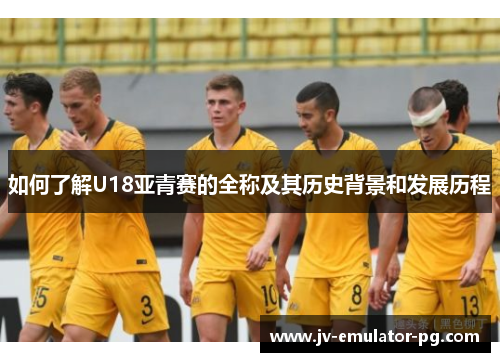 如何了解U18亚青赛的全称及其历史背景和发展历程