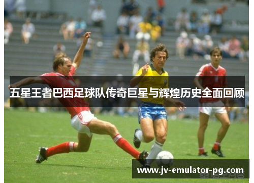 五星王者巴西足球队传奇巨星与辉煌历史全面回顾
