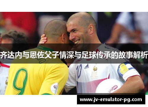 齐达内与恩佐父子情深与足球传承的故事解析 齐达内与恩佐父子情深与足球传承的故事解析