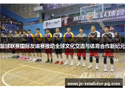 篮球联赛国际友谊赛推动全球文化交流与体育合作新纪元 篮球联赛国际友谊赛推动全球文化交流与体育合作新纪元