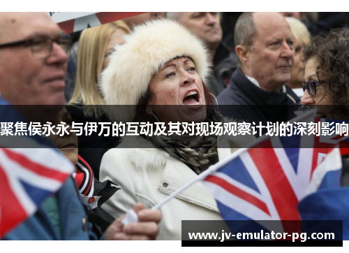 聚焦侯永永与伊万的互动及其对现场观察计划的深刻影响 聚焦侯永永与伊万的互动及其对现场观察计划的深刻影响