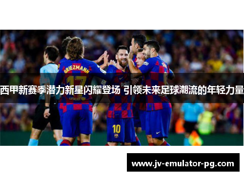西甲新赛季潜力新星闪耀登场 引领未来足球潮流的年轻力量