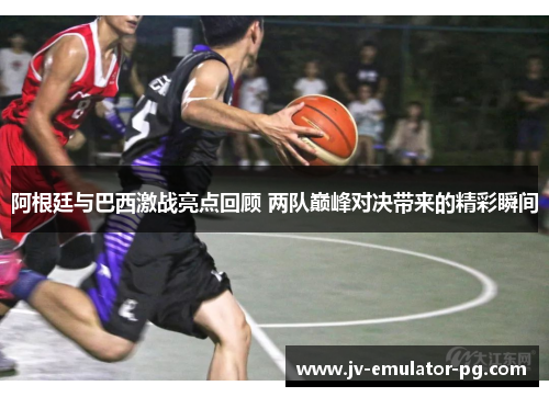 阿根廷与巴西激战亮点回顾 两队巅峰对决带来的精彩瞬间