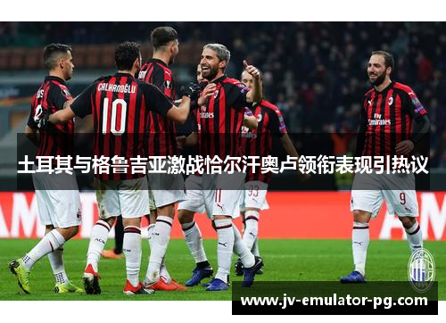 土耳其与格鲁吉亚激战恰尔汗奥卢领衔表现引热议