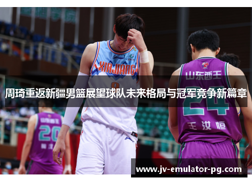 周琦重返新疆男篮展望球队未来格局与冠军竞争新篇章