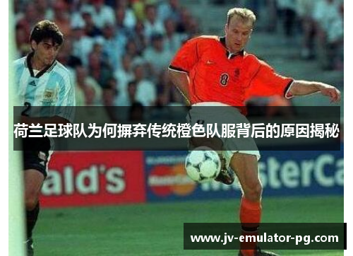荷兰足球队为何摒弃传统橙色队服背后的原因揭秘 荷兰足球队为何摒弃传统橙色队服背后的原因揭秘