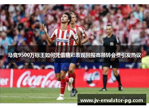 马竞9500万标王如何凭借精彩表现回报高额转会费引发热议