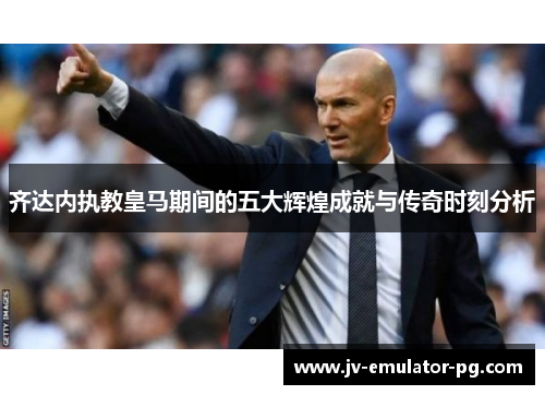 齐达内执教皇马期间的五大辉煌成就与传奇时刻分析