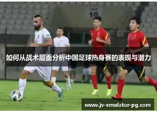 如何从战术层面分析中国足球热身赛的表现与潜力