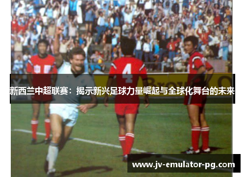 新西兰中超联赛：揭示新兴足球力量崛起与全球化舞台的未来