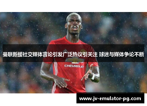 曼联新援社交媒体言论引发广泛热议引关注 球迷与媒体争论不断