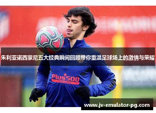 朱利亚诺西蒙尼五大经典瞬间回顾带你重温足球场上的激情与荣耀