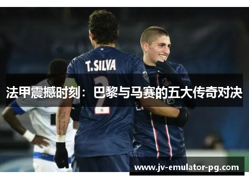 法甲震撼时刻：巴黎与马赛的五大传奇对决