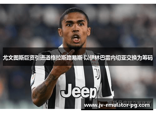 尤文图斯巨资引进道格拉斯路易斯 以伊林巴雷内切亚交换为筹码