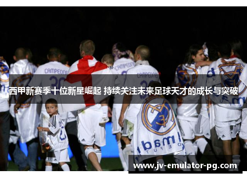 西甲新赛季十位新星崛起 持续关注未来足球天才的成长与突破