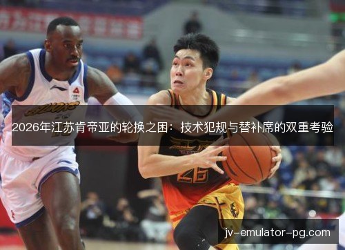 2026年江苏肯帝亚的轮换之困:技术犯规与替补席的双重考验 2026年江苏肯帝亚的轮换之困:技术犯规与替补席的双重考验